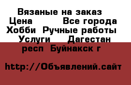 Вязаные на заказ › Цена ­ 800 - Все города Хобби. Ручные работы » Услуги   . Дагестан респ.,Буйнакск г.